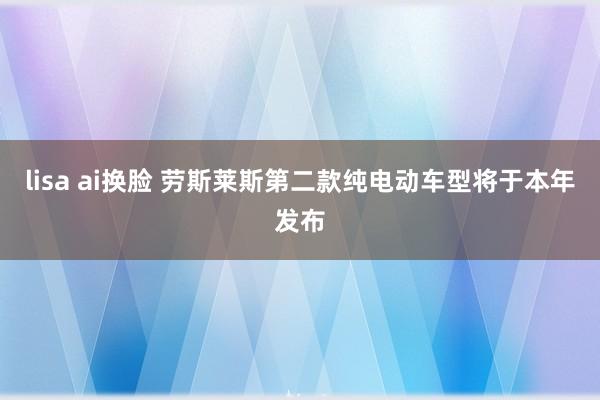 lisa ai换脸 劳斯莱斯第二款纯电动车型将于本年发布