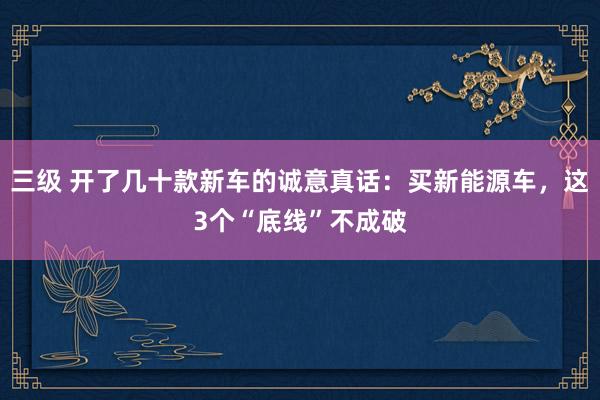 三级 开了几十款新车的诚意真话：买新能源车，这3个“底线”不成破