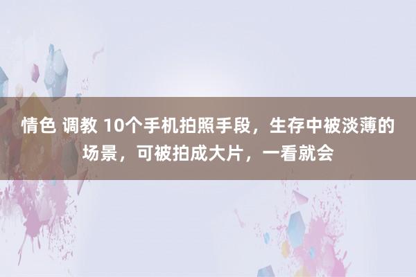 情色 调教 10个手机拍照手段，生存中被淡薄的场景，可被拍成大片，一看就会