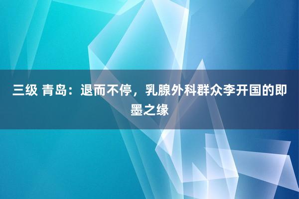 三级 青岛：退而不停，乳腺外科群众李开国的即墨之缘