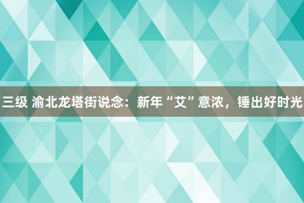 三级 渝北龙塔街说念：新年“艾”意浓，锤出好时光