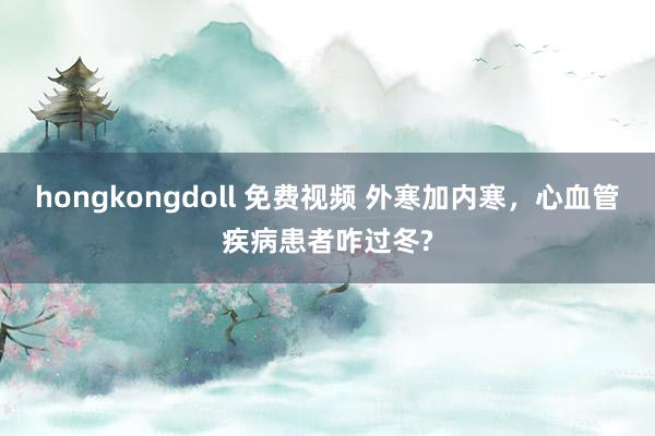 hongkongdoll 免费视频 外寒加内寒，心血管疾病患者咋过冬?