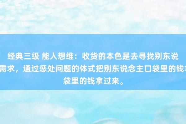 经典三级 能人想维：收货的本色是去寻找别东说念主的需求，通过惩处问题的体式把别东说念主口袋里的钱拿过来。