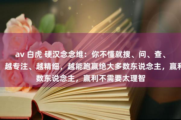 av 白虎 硬汉念念维：你不懂就搜、问、查、学，举止越快、越专注、越精细，越能跑赢绝大多数东说念主，赢利不需要太理智