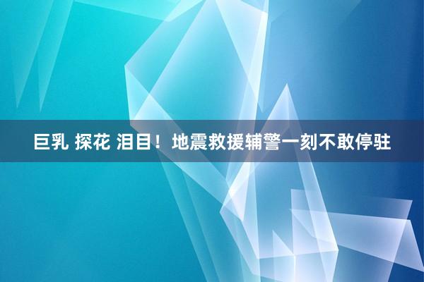 巨乳 探花 泪目！地震救援辅警一刻不敢停驻