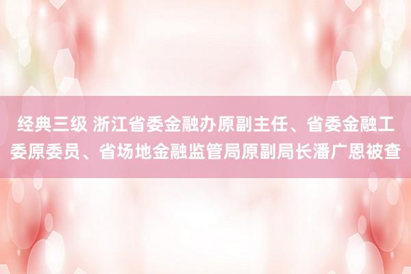 经典三级 浙江省委金融办原副主任、省委金融工委原委员、省场地金融监管局原副局长潘广恩被查