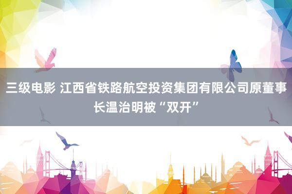 三级电影 江西省铁路航空投资集团有限公司原董事长温治明被“双开”