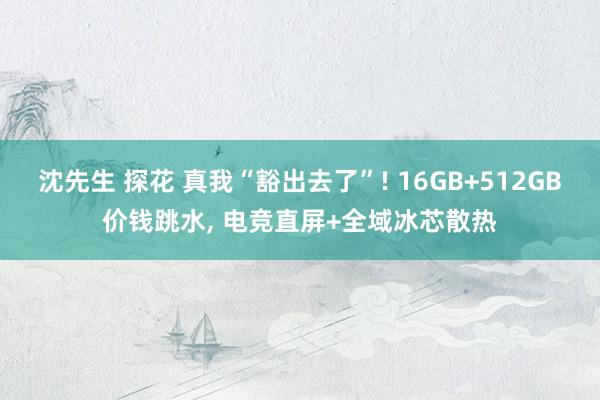 沈先生 探花 真我“豁出去了”! 16GB+512GB价钱跳水， 电竞直屏+全域冰芯散热