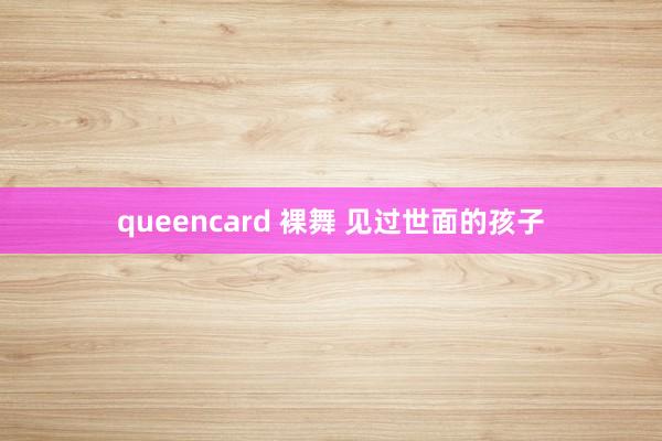 queencard 裸舞 见过世面的孩子