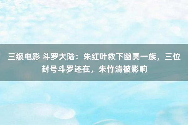 三级电影 斗罗大陆：朱红叶救下幽冥一族，三位封号斗罗还在，朱竹清被影响