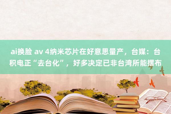 ai换脸 av 4纳米芯片在好意思量产，台媒：台积电正“去台化”，好多决定已非台湾所能摆布