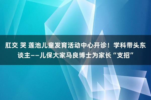 肛交 哭 莲池儿童发育活动中心开诊！学科带头东谈主——儿保大家马良博士为家长“支招”