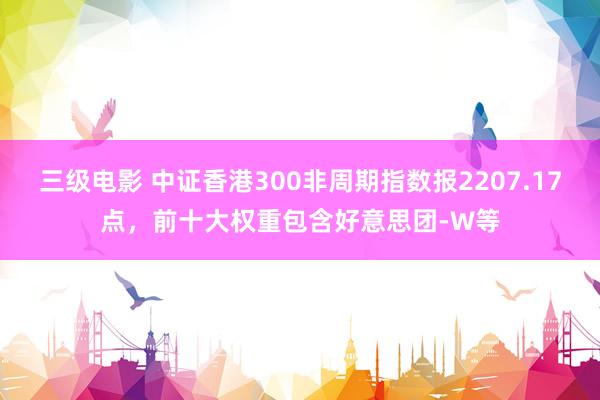 三级电影 中证香港300非周期指数报2207.17点，前十大权重包含好意思团-W等