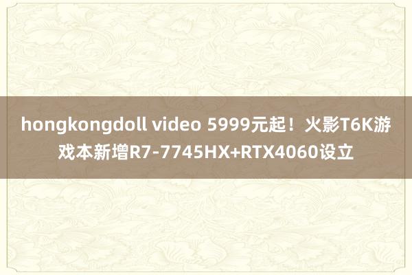 hongkongdoll video 5999元起！火影T6K游戏本新增R7-7745HX+RTX4060设立