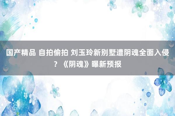 国产精品 自拍偷拍 刘玉玲新别墅遭阴魂全面入侵？《阴魂》曝新预报