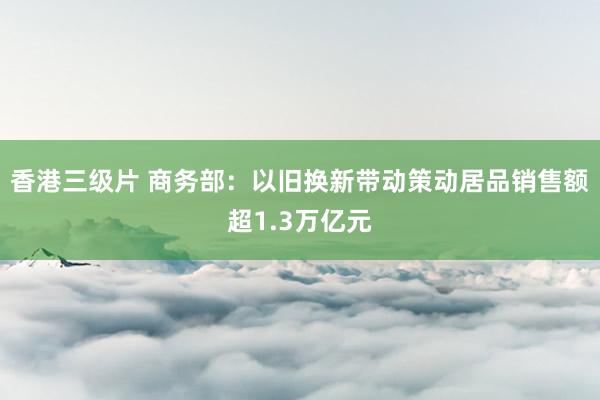 香港三级片 商务部：以旧换新带动策动居品销售额超1.3万亿元