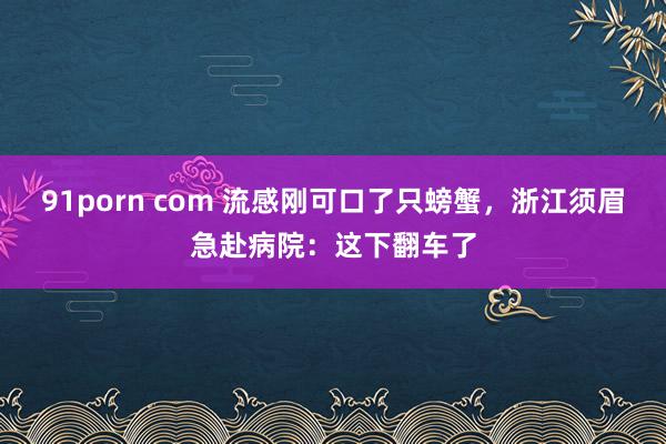 91porn com 流感刚可口了只螃蟹，浙江须眉急赴病院：这下翻车了