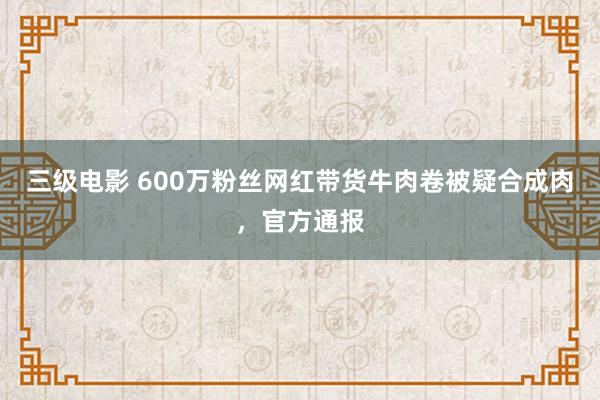 三级电影 600万粉丝网红带货牛肉卷被疑合成肉，官方通报