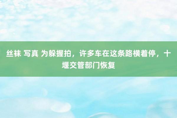 丝袜 写真 为躲握拍，许多车在这条路横着停，十堰交管部门恢复