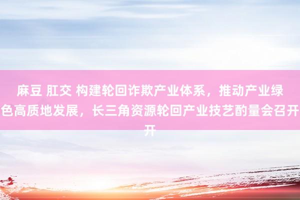 麻豆 肛交 构建轮回诈欺产业体系，推动产业绿色高质地发展，长三角资源轮回产业技艺酌量会召开