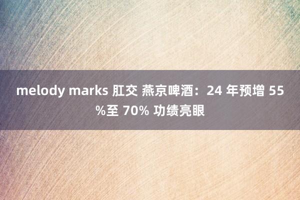 melody marks 肛交 燕京啤酒：24 年预增 55%至 70% 功绩亮眼