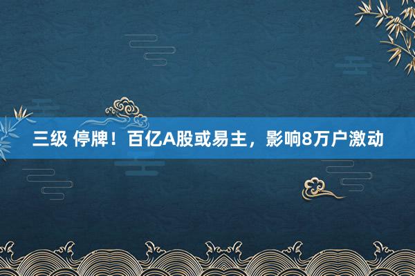 三级 停牌！百亿A股或易主，影响8万户激动