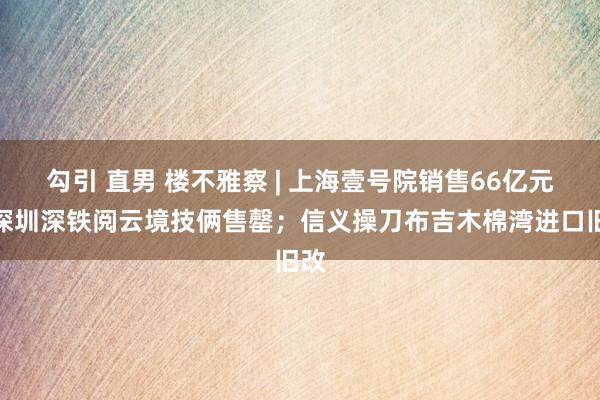 勾引 直男 楼不雅察 | 上海壹号院销售66亿元；深圳深铁阅云境技俩售罄；信义操刀布吉木棉湾进口旧改