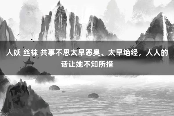 人妖 丝袜 共事不思太早恶臭、太早绝经，人人的话让她不知所措