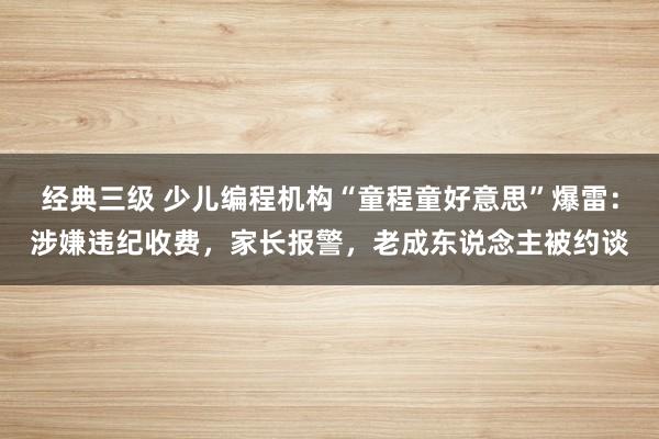 经典三级 少儿编程机构“童程童好意思”爆雷：涉嫌违纪收费，家长报警，老成东说念主被约谈