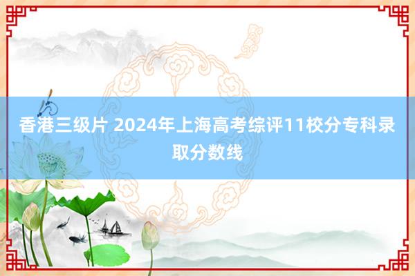 香港三级片 2024年上海高考综评11校分专科录取分数线