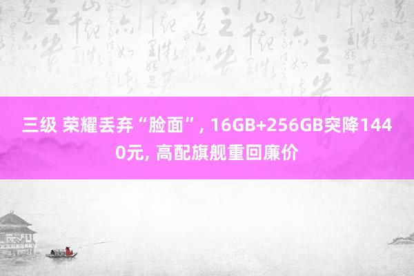 三级 荣耀丢弃“脸面”， 16GB+256GB突降1440元， 高配旗舰重回廉价