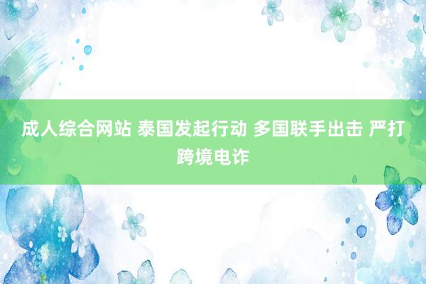 成人综合网站 泰国发起行动 多国联手出击 严打跨境电诈