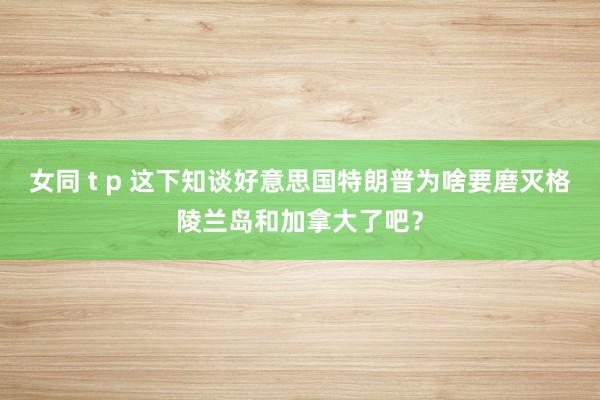 女同 t p 这下知谈好意思国特朗普为啥要磨灭格陵兰岛和加拿大了吧？