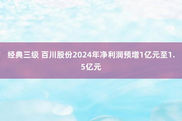 经典三级 百川股份2024年净利润预增1亿元至1.5亿元