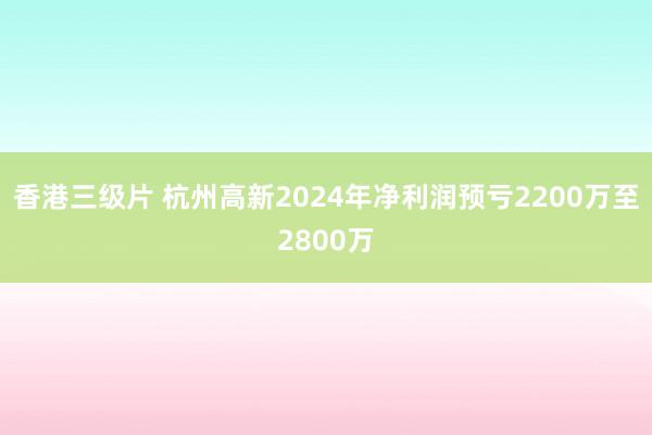 香港三级片 杭州高新2024年净利润预亏2200万至2800万