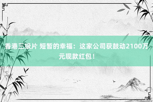 香港三级片 短暂的幸福：这家公司获鼓动2100万元现款红包！