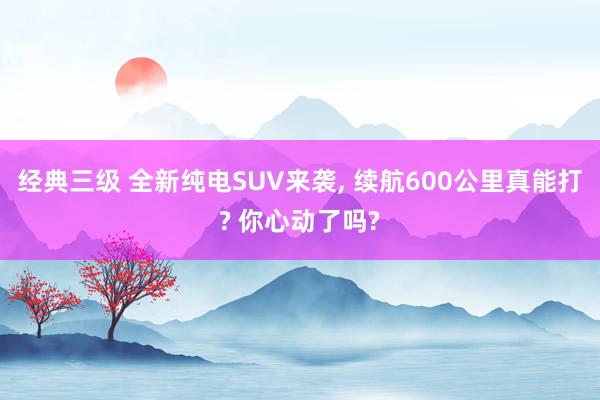 经典三级 全新纯电SUV来袭， 续航600公里真能打? 你心动了吗?