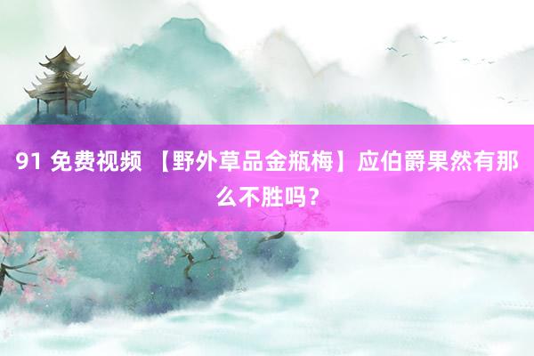 91 免费视频 【野外草品金瓶梅】应伯爵果然有那么不胜吗？