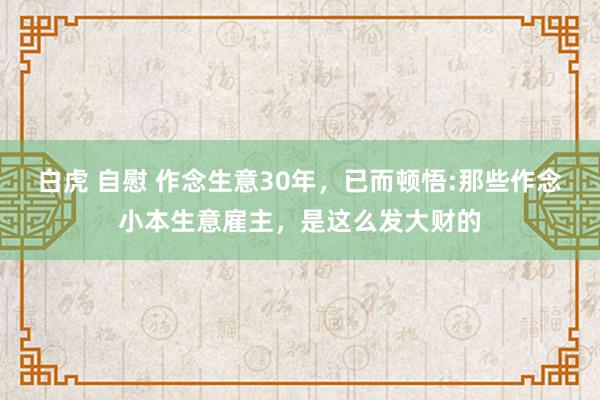 白虎 自慰 作念生意30年，已而顿悟:那些作念小本生意雇主，是这么发大财的