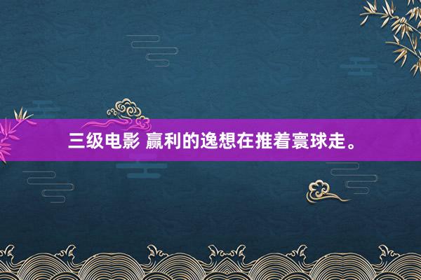 三级电影 赢利的逸想在推着寰球走。