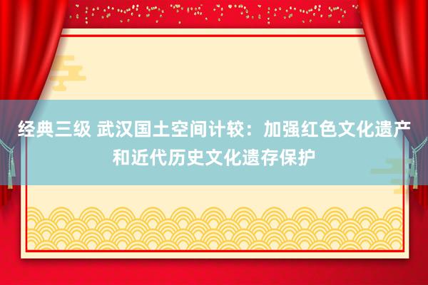 经典三级 武汉国土空间计较：加强红色文化遗产和近代历史文化遗存保护