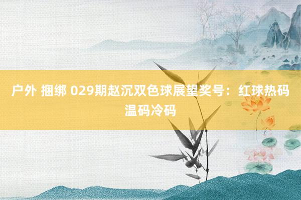 户外 捆绑 029期赵沉双色球展望奖号：红球热码温码冷码