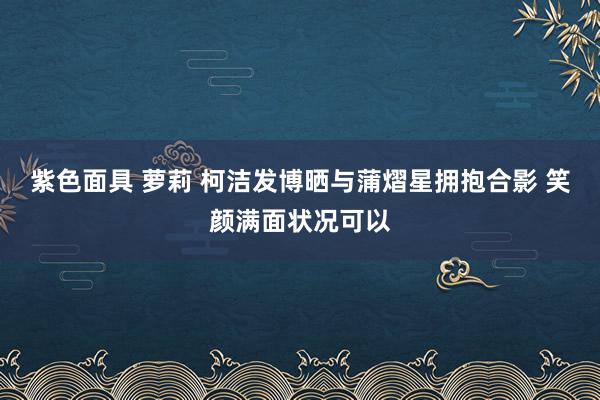 紫色面具 萝莉 柯洁发博晒与蒲熠星拥抱合影 笑颜满面状况可以