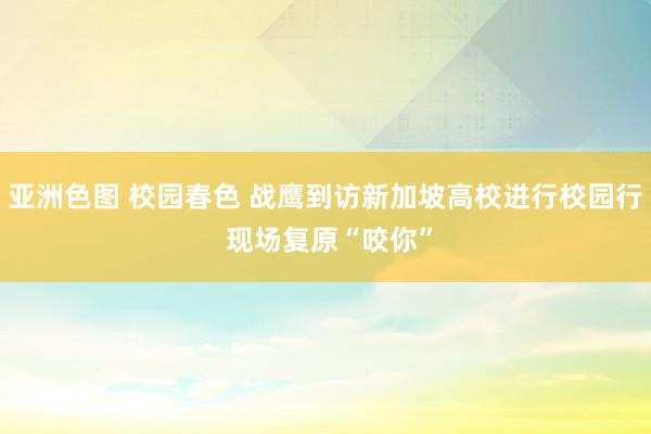 亚洲色图 校园春色 战鹰到访新加坡高校进行校园行 现场复原“咬你”