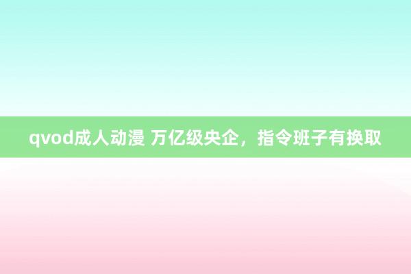 qvod成人动漫 万亿级央企，指令班子有换取