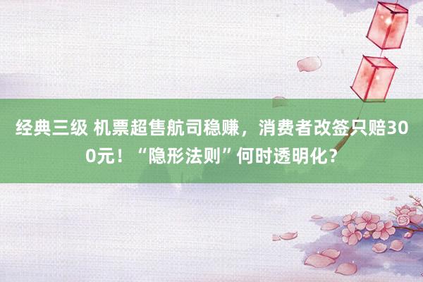 经典三级 机票超售航司稳赚，消费者改签只赔300元！“隐形法则”何时透明化？